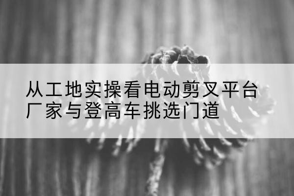 酒泉电动剪叉升降平台厂家-从工地实操看电动剪叉平台厂家与登高车挑选门道