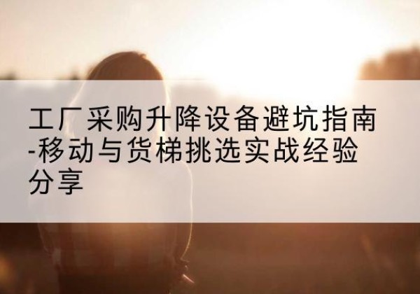 酒泉移动式升降机怎么选-工厂采购升降设备避坑指南-移动与货梯挑选实战经验分享