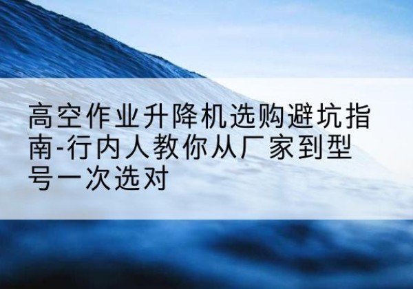 酒泉升降平台厂家-高空作业升降机选购避坑指南-行内人教你从厂家到型号一次选对