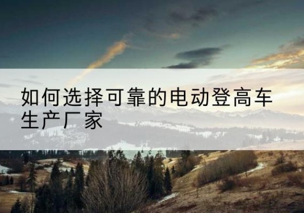 酒泉电动登高车厂家-如何选择可靠的电动登高车生产厂家