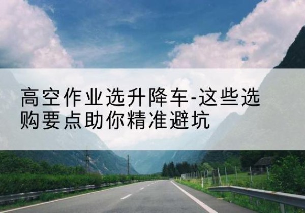酒泉升降车厂家-高空作业选升降车-这些选购要点助你*避坑