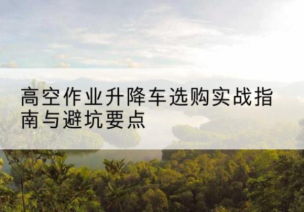 酒泉升降车怎么选-高空作业升降车选购实战指南与避坑要点