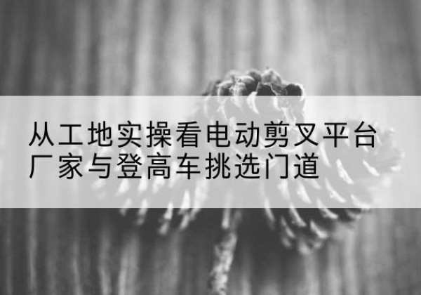 酒泉电动剪叉升降平台厂家-从工地实操看电动剪叉平台厂家与登高车挑选门道