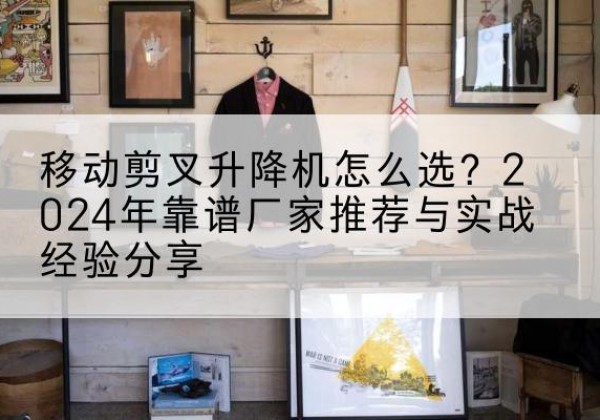 酒泉升降平台厂家推荐-移动剪叉升降机怎么选？2024年靠谱厂家推荐与实战经验分享