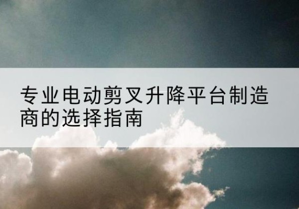 酒泉电动剪叉升降平台厂家-专业电动剪叉升降平台制造商的选择指南