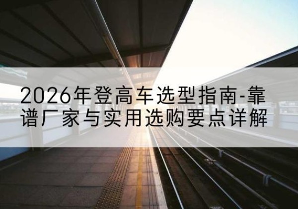 酒泉登高车厂家推荐-2026年登高车选型指南-靠谱厂家与实用选购要点详解